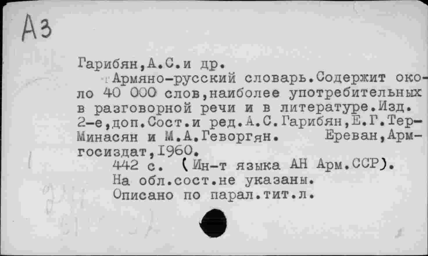 ﻿Гарибян,A.G.и др.
Армяно-русский словарь.Содержит око ло 40 000 слов,наиболее употребительных в разговорной речи и в литературе.Изд. 2-е,доп.Сост.и ред.А.С.Гарибян,Е.Г.ТерМинасян и М.А.Геворгян.	Ереван,Арм-
госиздат,I960.
442 с. (Ин-т языка АН Арм.ССР}.
На обл.сост.не указаны.
Описано по парал.тит.л.